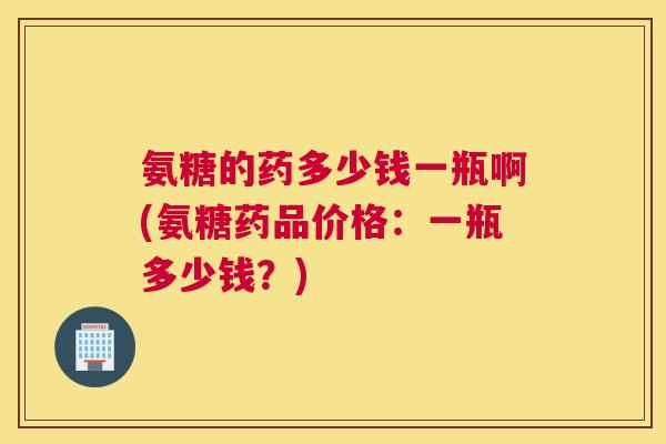 氨糖的药多少钱一瓶啊(氨糖药品价格:一瓶多少钱?)