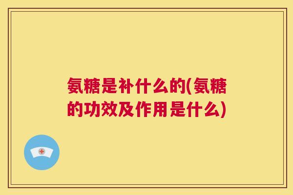 氨糖是补什么的(氨糖的功效及作用是什么)