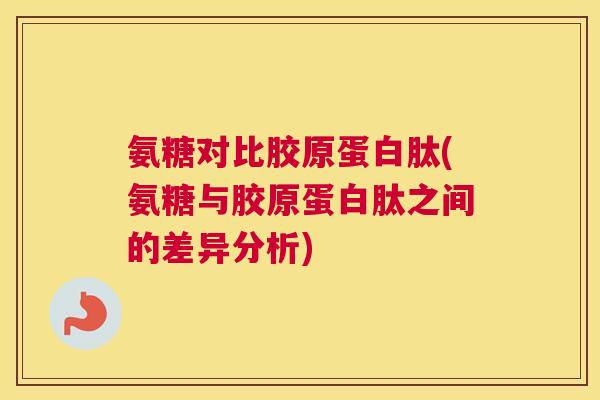 氨糖对比胶原蛋白肽(氨糖与胶原蛋白肽之间的差异分析)