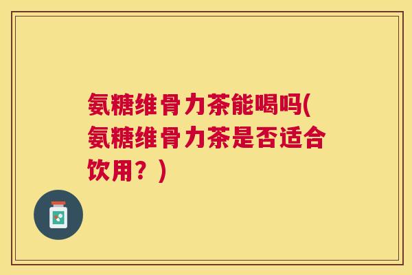 氨糖维骨力茶能喝吗(氨糖维骨力茶是否适合饮用?)