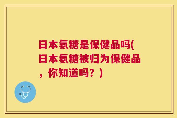 日本氨糖是保健品吗(日本氨糖被归为保健品,你知道吗?)