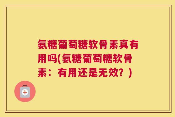 氨糖葡萄糖软骨素真有用吗(氨糖葡萄糖软骨素:有用还是无效?)