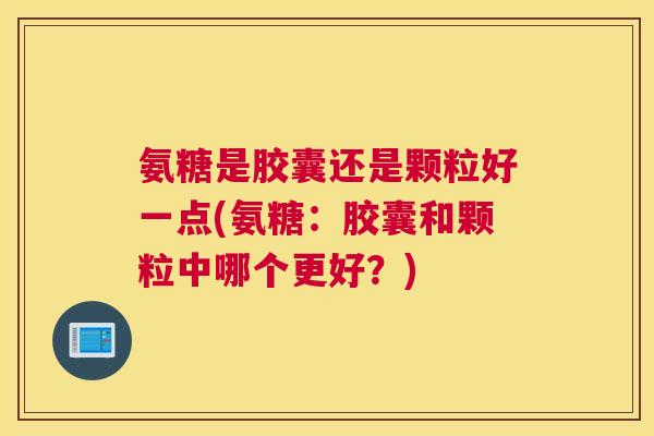 氨糖是胶囊还是颗粒好一点(氨糖:胶囊和颗粒中哪个更好?)