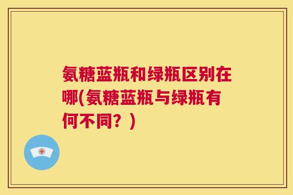 氨糖蓝瓶和绿瓶区别在哪(氨糖蓝瓶与绿瓶有何不同?)