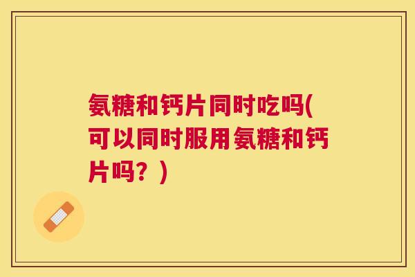 氨糖和钙片同时吃吗(可以同时服用氨糖和钙片吗?) 氨糖和钙片同时吃吗(可以同时服用氨糖和钙片吗?)