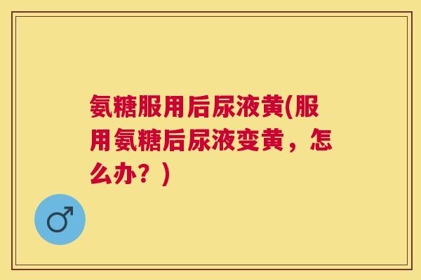 氨糖服用后尿液黄(服用氨糖后尿液变黄，怎么办？)