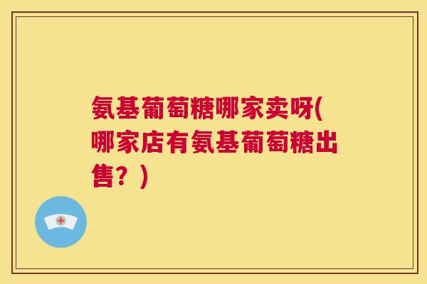 氨基葡萄糖哪家卖呀(哪家店有氨基葡萄糖出售?)
