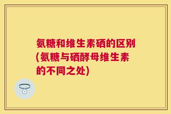 氨糖和维生素硒的区别(氨糖与硒酵母维生素的不同之处)