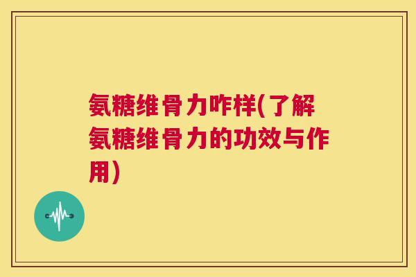 氨糖维骨力咋样(了解氨糖维骨力的功效与作用)