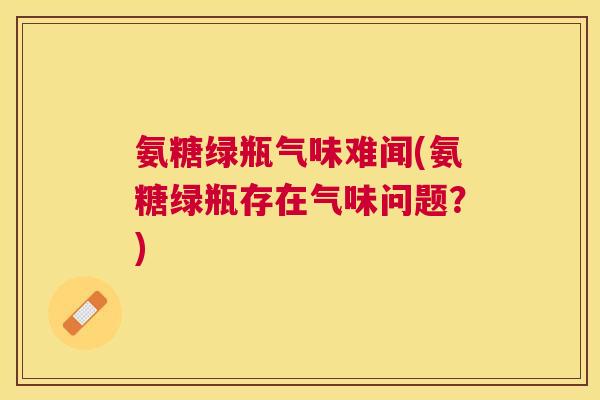 氨糖绿瓶气味难闻(氨糖绿瓶存在气味问题?)