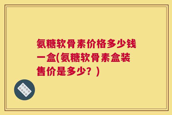 氨糖软骨素价格多少钱一盒(氨糖软骨素盒装售价是多少?) 氨糖软骨素价格多少钱一盒(氨糖软骨素盒装售价是多少?)
