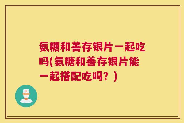 氨糖和善存银片一起吃吗(氨糖和善存银片能一起搭配吃吗?)