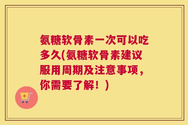 氨糖软骨素一次可以吃多久(氨糖软骨素建议服用周期及注意事项,你需要了解!)