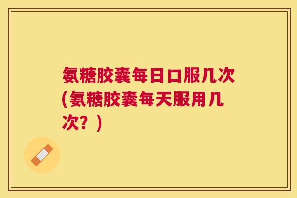 氨糖胶囊每日口服几次(氨糖胶囊每天服用几次?)
