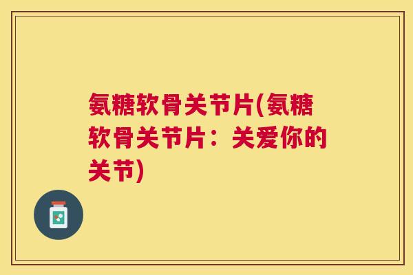 氨糖软骨关节片(氨糖软骨关节片:关爱你的关节)