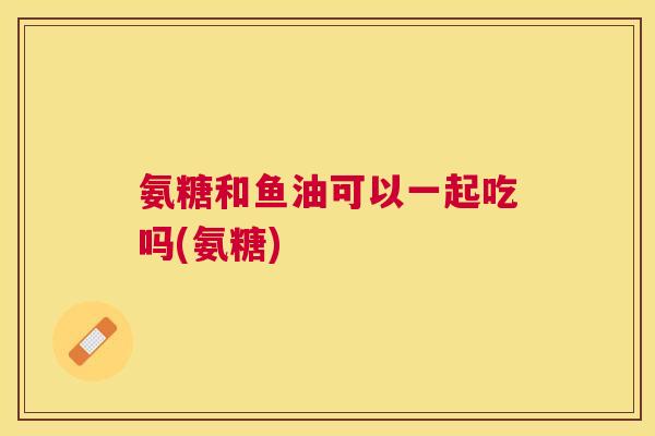 氨糖和鱼油可以一起吃吗(氨糖)