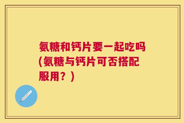 氨糖和钙片要一起吃吗(氨糖与钙片可否搭配服用?)