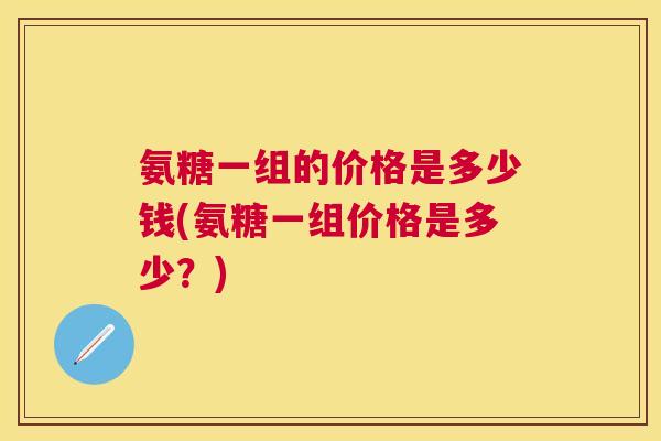氨糖一组的价格是多少钱(氨糖一组价格是多少?)
