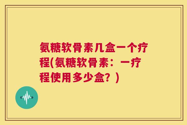 氨糖软骨素几盒一个疗程(氨糖软骨素:一疗程使用多少盒?)