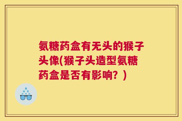 氨糖药盒有无头的猴子头像(猴子头造型氨糖药盒是否有影响？)