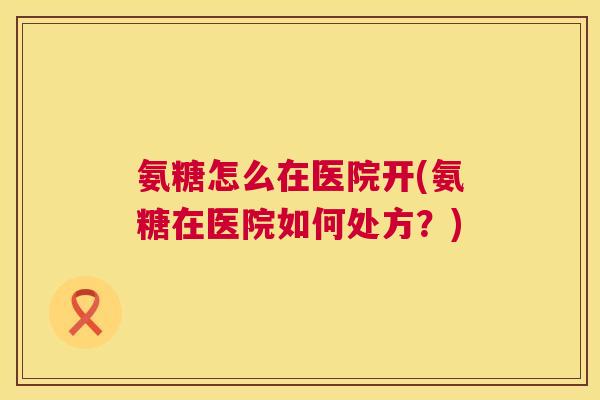 氨糖怎么在医院开(氨糖在医院如何处方?) 氨糖怎么在医院开(氨糖在医院如何处方?)