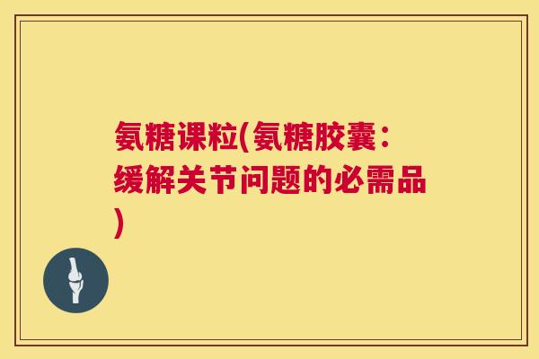 氨糖课粒(氨糖胶囊:缓解关节问题的必需品)