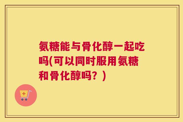 氨糖能与骨化醇一起吃吗(可以同时服用氨糖和骨化醇吗?)
