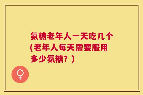 氨糖老年人一天吃几个(老年人每天需要服用多少氨糖?)