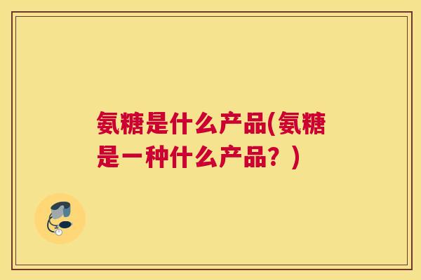 氨糖是什么产品(氨糖是一种什么产品?)