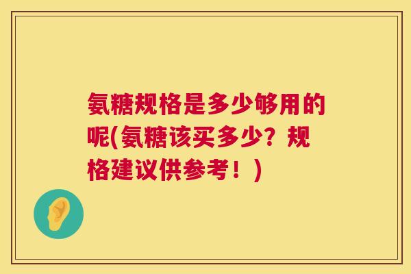氨糖规格是多少够用的呢(氨糖该买多少?规格建议供参考!)