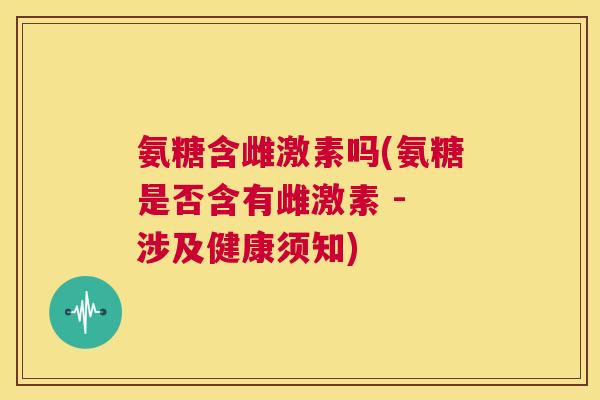 氨糖含雌激素吗(氨糖是否含有雌激素 - 涉及健康须知)
