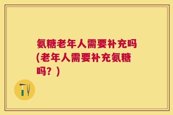氨糖老年人需要补充吗(老年人需要补充氨糖吗？)