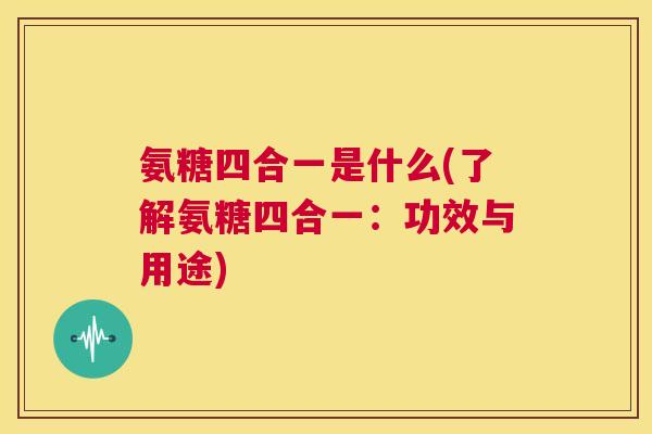 氨糖四合一是什么(了解氨糖四合一:功效与用途) 氨糖四合一是什么(了解氨糖四合一:功效与用途)