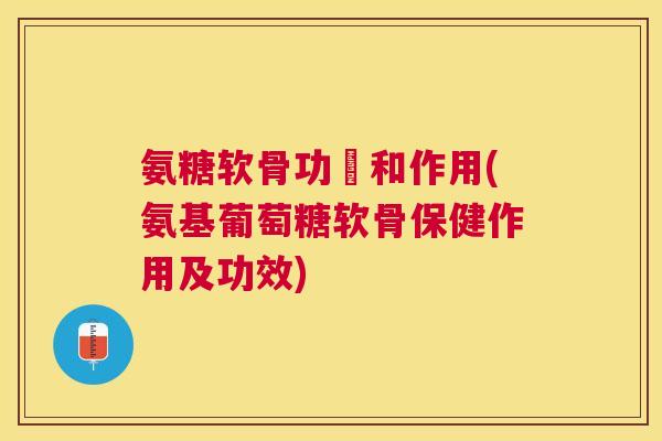 氨糖软骨功効和作用(氨基葡萄糖软骨保健作用及功效)