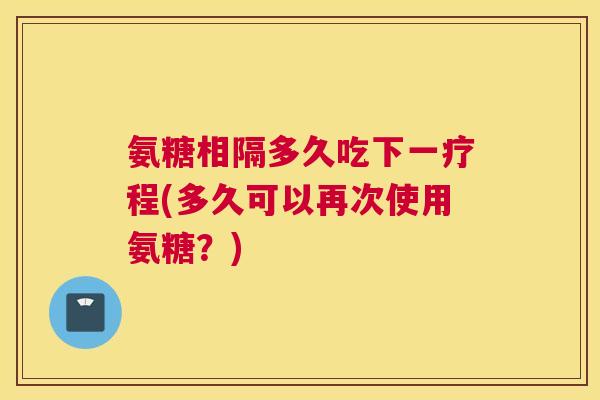氨糖相隔多久吃下一疗程(多久可以再次使用氨糖?)
