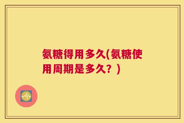 氨糖得用多久(氨糖使用周期是多久?)
