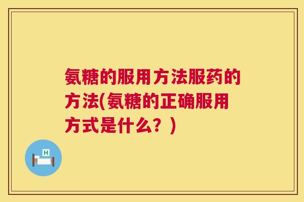 氨糖的服用方法服药的方法(氨糖的正确服用方式是什么？)