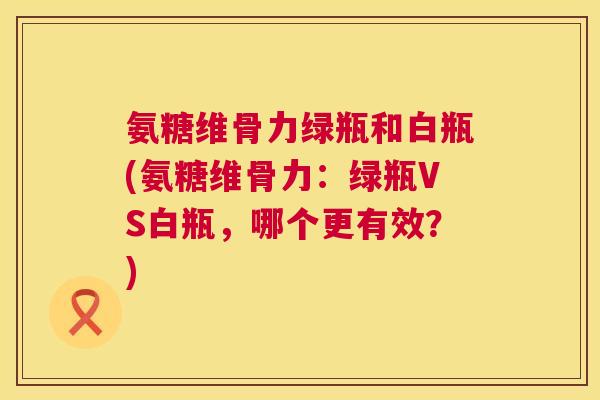 氨糖维骨力绿瓶和白瓶(氨糖维骨力：绿瓶VS白瓶，哪个更有效？)