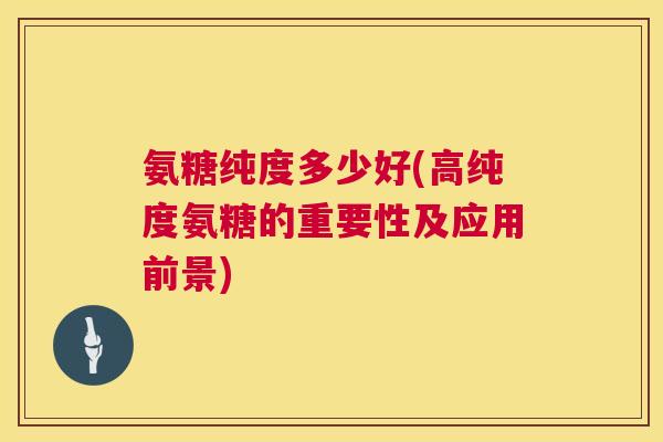 氨糖纯度多少好(高纯度氨糖的重要性及应用前景)