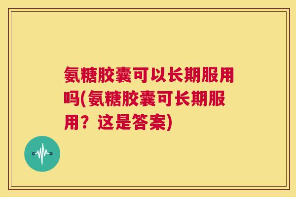 氨糖胶囊可以长期服用吗(氨糖胶囊可长期服用?这是答案)