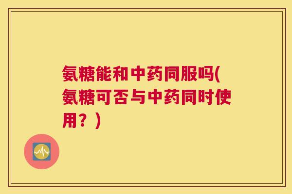 氨糖能和中药同服吗(氨糖可否与中药同时使用？)