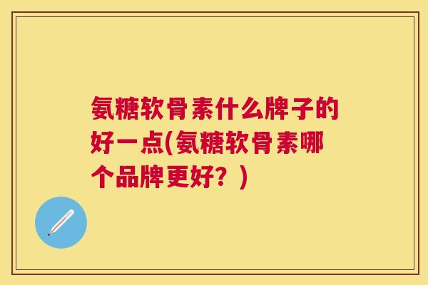 氨糖软骨素什么牌子的好一点(氨糖软骨素哪个品牌更好？)