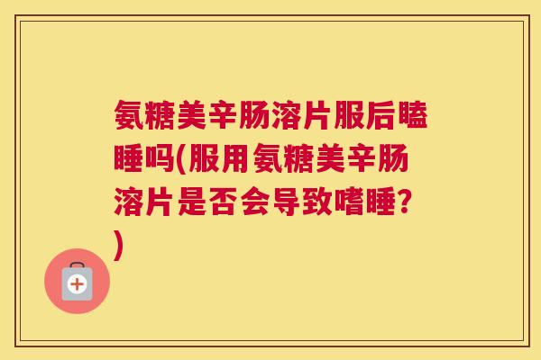 氨糖美辛肠溶片服后瞌睡吗(服用氨糖美辛肠溶片是否会导致嗜睡?)