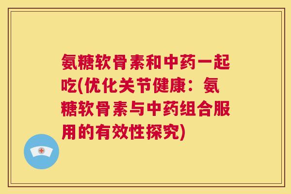 氨糖软骨素和中药一起吃(优化关节健康:氨糖软骨素与中药组合服用的有效性探究)