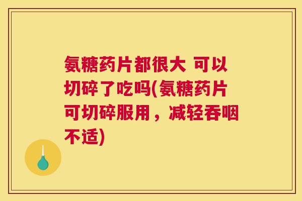 氨糖药片都很大 可以切碎了吃吗(氨糖药片可切碎服用,减轻吞咽不适)