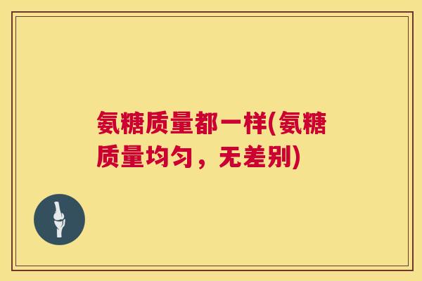 氨糖质量都一样(氨糖质量均匀，无差别)