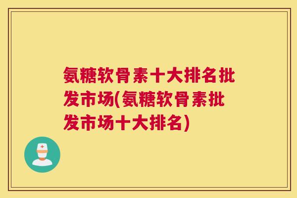 氨糖软骨素十大排名批发市场(氨糖软骨素批发市场十大排名)