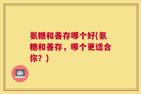 氨糖和善存哪个好(氨糖和善存,哪个更适合你?) 氨糖和善存哪个好(氨糖和善存,哪个更适合你?)
