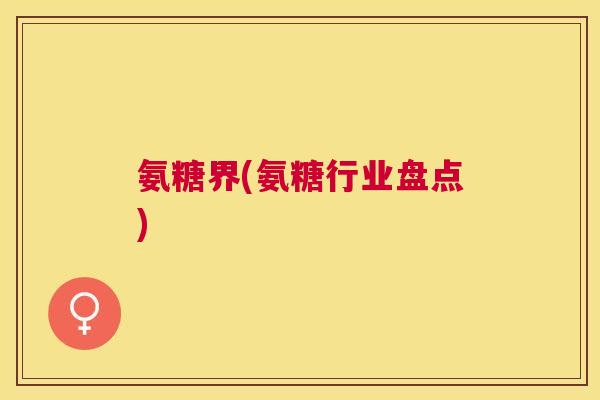 氨糖界(氨糖行业盘点)