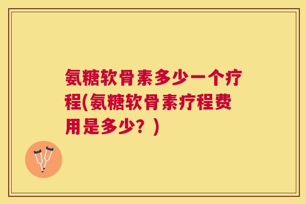 氨糖软骨素多少一个疗程(氨糖软骨素疗程费用是多少?)